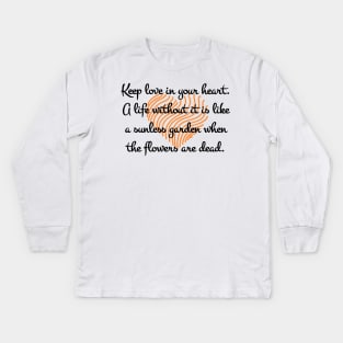 Keep love in your heart. A life without it is like a sunless garden when the flowers are dead. Kids Long Sleeve T-Shirt